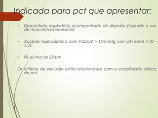 Indicada para pct que apresentar:
-

Desconforto respiratório acompanhado de dispnéia (fazendo o uso
de musculatura acessória)

-

Acidose hipercápnica com PaCO2 > 45mmHg com pH entre 7,10 7,35

-

FR acima de 25rpm

Os critérios de exclusão estão relacionados com a estabilidade clínica
do pct.

 