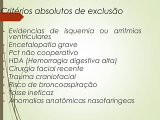 Critérios absolutos de exclusão
- Evidencias de isquemia ou arritmias
ventriculares
- Encefalopatia grave
- Pct não cooperativo
- HDA (Hemorragia digestiva alta)
- Cirurgia facial recente
- Trauma craniofacial
- Risco de broncoaspiração
- Tosse ineficaz
- Anomalias anatômicas nasofaríngeas

 