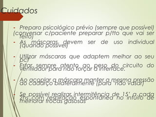 Cuidados
- Preparo psicológico prévio (sempre que possível)
(conversar c/paciente preparar p/tto que vai ser
feito)
- As máscaras devem ser de uso individual
(quando possível)
- Utilizar máscaras que adaptem melhor ao seu
pct
- Estar sempre atento ao peso do circuito do
ventilador para não forçar a interface.
- Ao acoplar a máscara manter a mesma pressão
do cadarço bilateralmente (para ‘não vasar)
- Se possível realizar intermitência de 15’ a cada
2hs com respiração espontânea no intuito de
melhorar trocas gasosas

 