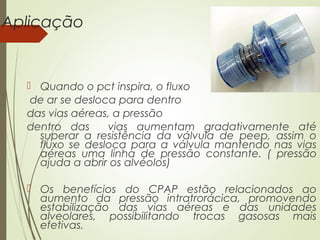 Aplicação

 Quando o pct inspira, o fluxo
de ar se desloca para dentro
das vias aéreas, a pressão
dentro das
vias aumentam gradativamente até
superar a resistência da válvula de peep, assim o
fluxo se desloca para a válvula mantendo nas vias
aéreas uma linha de pressão constante. ( pressão
ajuda a abrir os alvéolos)
 Os benefícios do CPAP estão relacionados ao
aumento da pressão intratrorácica, promovendo
estabilização das vias aéreas e das unidades
alveolares, possibilitando trocas gasosas mais
efetivas.

 