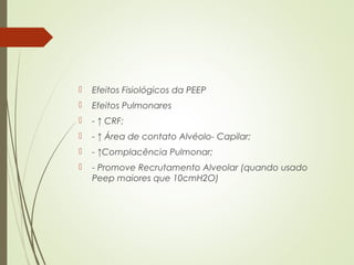 

Efeitos Fisiológicos da PEEP



Efeitos Pulmonares



- ↑ CRF;



- ↑ Área de contato Alvéolo- Capilar;



- ↑Complacência Pulmonar;



- Promove Recrutamento Alveolar (quando usado
Peep maiores que 10cmH2O)

 