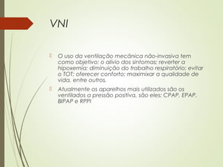 VNI


O uso da ventilação mecânica não-invasiva tem
como objetivo: o alívio dos sintomas; reverter a
hipoxemia; diminuição do trabalho respiratório; evitar
o TOT; oferecer conforto; maximixar a qualidade de
vida, entre outros.



Atualmente os aparelhos mais utilizados são os
ventilados a pressão positiva, são eles: CPAP, EPAP,
BIPAP e RPPI

 