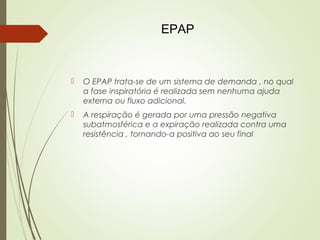 EPAP



O EPAP trata-se de um sistema de demanda , no qual
a fase inspiratória é realizada sem nenhuma ajuda
externa ou fluxo adicional.



A respiração é gerada por uma pressão negativa
subatmosférica e a expiração realizada contra uma
resistência , tornando-a positiva ao seu final

 