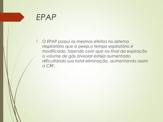 EPAP


O EPAP possui os mesmos efeitos no sistema
respiratório que a peep,o tempo expiratório é
modificado, fazendo com que no final da expiração
o volume de gás alveolar esteja aumentado
dificultando sua total eliminação, aumentando assim
a CRF.

 
