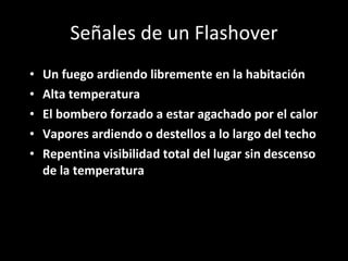 Señales de un Flashover Un fuego ardiendo libremente en la habitación Alta temperatura El bombero forzado a estar agachado por el calor  Vapores ardiendo o destellos a lo largo del techo Repentina visibilidad total del lugar sin descenso de la temperatura 