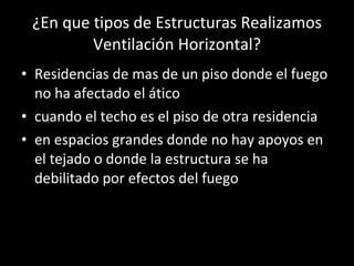 ¿En que tipos de Estructuras Realizamos Ventilación Horizontal? Residencias de mas de un piso donde el fuego no ha afectado el ático cuando el techo es el piso de otra residencia en espacios grandes donde no hay apoyos en el tejado o donde la estructura se ha debilitado por efectos del fuego 