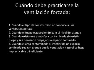 Cuándo debe practicarse la ventilación forzada: 1. Cuando el tipo de construcción no conduce a una ventilación natural 2. Cuando el fuego está ardiendo bajo el nivel del ataque 3. Cuando exista una atmósfera contaminada sin existir fuego y sea necesario despejar un espacio confinado 4. Cuando el área contaminada al interior de un espacio confinado sea tan grande que la ventilación natural se haga impracticable o ineficiente 