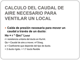 CALCULO DEL CAUDAL DE
AIRE NECESARIO PARA
VENTILAR UN LOCAL
 Caída de presión necesaria para mover un
 caudal a través de un ducto:
Ho = r * Qoα* Ltotal
r= resistencia unitaria del ducto en Ku/mt.
Qo = Caudal de aire a mover, m^3/seg.
α = Coeficiente que depende del tipo de ducto.
= 2 ducto rígido. = 1.7 ducto flexible
 