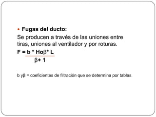  Fugas del ducto:
Se producen a través de las uniones entre
tiras, uniones al ventilador y por roturas.
F = b * Hoβ* L
        β+ 1

b yβ = coeficientes de filtración que se determina por tablas
 