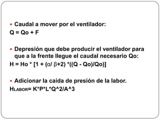  Caudal a mover por el ventilador:
Q = Qo + F

 Depresión que debe producir el ventilador para
 que a la frente llegue el caudal necesario Qo:
H = Ho * [1 + (α/ β+2) *((Q - Qo)/Qo)]

 Adicionar la caída de presión de la labor.
HLABOR= K*P*L*Q^2/A^3
 