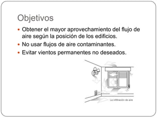Objetivos
 Obtener el mayor aprovechamiento del flujo de
  aire según la posición de los edificios.
 No usar flujos de aire contaminantes.
 Evitar vientos permanentes no deseados.
 