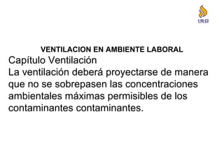 VENTILACION EN AMBIENTE LABORAL
Capítulo Ventilación
La ventilación deberá proyectarse de manera
que no se sobrepasen las concentraciones
ambientales máximas permisibles de los
contaminantes contaminantes.
 