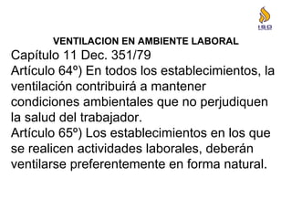 VENTILACION EN AMBIENTE LABORAL
Capítulo 11 Dec. 351/79
Artículo 64º) En todos los establecimientos, la
ventilación contribuirá a mantener
condiciones ambientales que no perjudiquen
la salud del trabajador.
Artículo 65º) Los establecimientos en los que
se realicen actividades laborales, deberán
ventilarse preferentemente en forma natural.
 