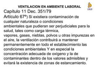 VENTILACION EN AMBIENTE LABORAL
Capítulo 11 Dec. 351/79
Artículo 67º) Si existiera contaminación de
cualquier naturaleza o condiciones
ambientales que pudieran ser perjudiciales para la
salud, tales como carga térmica,
vapores, gases, nieblas, polvos u otras impurezas en
el aire, la ventilación contribuirá a mantener
permanentemente en todo el establecimiento las
condiciones ambientales Y en especial la
concentración adecuada de oxígeno y la de
contaminantes dentro de los valores admisibles y
evitará la existencia de zonas de estancamiento.
 