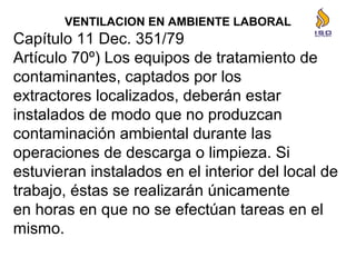 VENTILACION EN AMBIENTE LABORAL
Capítulo 11 Dec. 351/79
Artículo 70º) Los equipos de tratamiento de
contaminantes, captados por los
extractores localizados, deberán estar
instalados de modo que no produzcan
contaminación ambiental durante las
operaciones de descarga o limpieza. Si
estuvieran instalados en el interior del local de
trabajo, éstas se realizarán únicamente
en horas en que no se efectúan tareas en el
mismo.
 