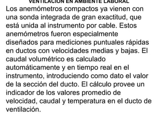 VENTILACION EN AMBIENTE LABORAL
Los anemómetros compactos ya vienen con
una sonda integrada de gran exactitud, que
está unida al instrumento por cable. Estos
anemómetros fueron especialmente
diseñados para mediciones puntuales rápidas
en ductos con velocidades medias y bajas. El
caudal volumétrico es calculado
automáticamente y en tiempo real en el
instrumento, introduciendo como dato el valor
de la sección del ducto. El cálculo provee un
indicador de los valores promedio de
velocidad, caudal y temperatura en el ducto de
ventilación.
 