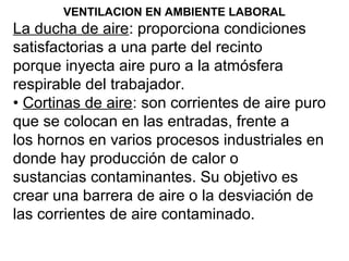 VENTILACION EN AMBIENTE LABORAL
La ducha de aire: proporciona condiciones
satisfactorias a una parte del recinto
porque inyecta aire puro a la atmósfera
respirable del trabajador.
• Cortinas de aire: son corrientes de aire puro
que se colocan en las entradas, frente a
los hornos en varios procesos industriales en
donde hay producción de calor o
sustancias contaminantes. Su objetivo es
crear una barrera de aire o la desviación de
las corrientes de aire contaminado.
 