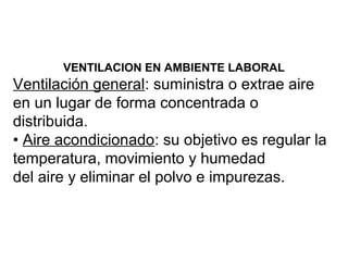 VENTILACION EN AMBIENTE LABORAL
Ventilación general: suministra o extrae aire
en un lugar de forma concentrada o
distribuida.
• Aire acondicionado: su objetivo es regular la
temperatura, movimiento y humedad
del aire y eliminar el polvo e impurezas.
 