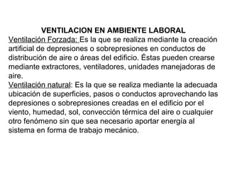 VENTILACION EN AMBIENTE LABORAL
Ventilación Forzada: Es la que se realiza mediante la creación
artificial de depresiones o sobrepresiones en conductos de
distribución de aire o áreas del edificio. Éstas pueden crearse
mediante extractores, ventiladores, unidades manejadoras de
aire.
Ventilación natural: Es la que se realiza mediante la adecuada
ubicación de superficies, pasos o conductos aprovechando las
depresiones o sobrepresiones creadas en el edificio por el
viento, humedad, sol, convección térmica del aire o cualquier
otro fenómeno sin que sea necesario aportar energía al
sistema en forma de trabajo mecánico.
 
