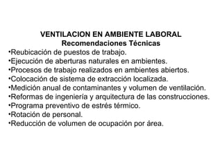 VENTILACION EN AMBIENTE LABORAL
Recomendaciones Técnicas
•Reubicación de puestos de trabajo.
•Ejecución de aberturas naturales en ambientes.
•Procesos de trabajo realizados en ambientes abiertos.
•Colocación de sistema de extracción localizada.
•Medición anual de contaminantes y volumen de ventilación.
•Reformas de ingeniería y arquitectura de las construcciones.
•Programa preventivo de estrés térmico.
•Rotación de personal.
•Reducción de volumen de ocupación por área.
 