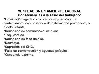 VENTILACION EN AMBIENTE LABORAL
Consecuencias a la salud del trabajador
*Intoxicación aguda o crónica por exposición a un
contaminante, con desarrollo de enfermedad profesional, o
efecto irritante.
*Sensación de somnolencia, cefaleas.
*Taquicardias.
*Sensación de falta de aire.
*Desmayo.
*Supresión del SNC.
*Falta de concentración y agudeza psíquica.
*Cansancio extremo.
 