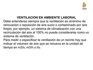 VENTILACION EN AMBIENTE LABORAL
Debe entenderse siempre que la ventilación es sinónimo de
renovación o reposición de aire sucio o contaminado por aire
limpio, por ejemplo, un sistema de climatización con una
recirculación del aire al 100% no puede considerarse como un
sistema de ventilación.
Para medir o especificar la ventilación de un recinto hay que
indicar el volumen de aire que se renueva en la unidad de
tiempo en m3/s, m3/h o l/s.
 