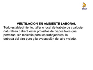 VENTILACION EN AMBIENTE LABORAL
Todo establecimiento, taller o local de trabajo de cualquier
naturaleza deberá estar provistos de dispositivos que
permitan, sin molestia para los trabajadores, la
entrada del aire puro y la evacuación del aire viciado.
 