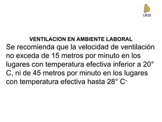 VENTILACION EN AMBIENTE LABORAL
Se recomienda que la velocidad de ventilación
no exceda de 15 metros por minuto en los
lugares con temperatura efectiva inferior a 20°
C, ni de 45 metros por minuto en los lugares
con temperatura efectiva hasta 28° C”
 