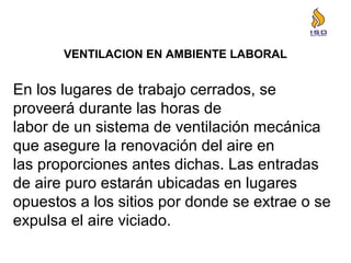 VENTILACION EN AMBIENTE LABORAL
En los lugares de trabajo cerrados, se
proveerá durante las horas de
labor de un sistema de ventilación mecánica
que asegure la renovación del aire en
las proporciones antes dichas. Las entradas
de aire puro estarán ubicadas en lugares
opuestos a los sitios por donde se extrae o se
expulsa el aire viciado.
 