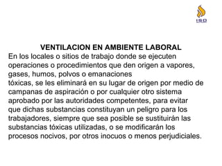 VENTILACION EN AMBIENTE LABORAL
En los locales o sitios de trabajo donde se ejecuten
operaciones o procedimientos que den origen a vapores,
gases, humos, polvos o emanaciones
tóxicas, se les eliminará en su lugar de origen por medio de
campanas de aspiración o por cualquier otro sistema
aprobado por las autoridades competentes, para evitar
que dichas substancias constituyan un peligro para los
trabajadores, siempre que sea posible se sustituirán las
substancias tóxicas utilizadas, o se modificarán los
procesos nocivos, por otros inocuos o menos perjudiciales.
 