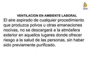 VENTILACION EN AMBIENTE LABORAL
El aire aspirado de cualquier procedimiento
que produzca polvos u otras emanaciones
nocivas, no se descargará a la atmósfera
exterior en aquellos lugares donde ofrecer
riesgo a la salud de las personas, sin haber
sido previamente purificado.
 