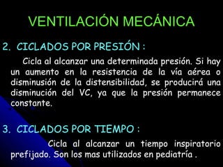 VENTILACIÓN MECÁNICA
2. CICLADOS POR PRESIÓN :
    Cicla al alcanzar una determinada presión. Si hay
 un aumento en la resistencia de la vía aérea o
 disminusión de la distensibilidad, se producirá una
 disminución del VC, ya que la presión permanece
 constante.


3. CICLADOS POR TIEMPO :
          Cicla al alcanzar un tiempo inspiratorio
 prefijado. Son los mas utilizados en pediatría .
 