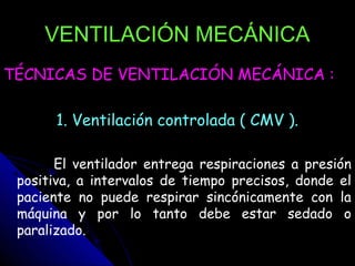 VENTILACIÓN MECÁNICA
TÉCNICAS DE VENTILACIÓN MECÁNICA :

       1. Ventilación controlada ( CMV ).

       El ventilador entrega respiraciones a presión
 positiva, a intervalos de tiempo precisos, donde el
 paciente no puede respirar sincónicamente con la
 máquina y por lo tanto debe estar sedado o
 paralizado.
 