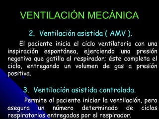 VENTILACIÓN MECÁNICA
       2. Ventilación asistida ( AMV ).
     El paciente inicia el ciclo ventilatorio con una
inspiración espontánea, ejerciendo una presión
negativa que gatilla al respirador; éste completa el
ciclo, entregando un volumen de gas a presión
positiva.

     3. Ventilación asistida controlada.
      Permite al paciente iniciar la ventilación, pero
asegura un número determinado de ciclos
respiratorios entregados por el respirador.
 