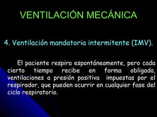 VENTILACIÓN MECÁNICA

4. Ventilación mandatoria intermitente (IMV).

     El paciente respira espontáneamente, pero cada
 cierto tiempo recibe en forma obligada,
 ventilaciones a presión positiva impuestas por el
 respirador, que pueden ocurrir en cualquier fase del
 ciclo respiratorio.
 
