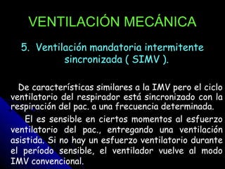 VENTILACIÓN MECÁNICA
  5. Ventilación mandatoria intermitente
           sincronizada ( SIMV ).

  De características similares a la IMV pero el ciclo
ventilatorio del respirador está sincronizado con la
respiración del pac. a una frecuencia determinada.
    El es sensible en ciertos momentos al esfuerzo
ventilatorio del pac., entregando una ventilación
asistida. Si no hay un esfuerzo ventilatorio durante
el período sensible, el ventilador vuelve al modo
IMV convencional.
 
