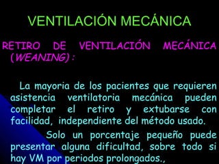 VENTILACIÓN MECÁNICA
RETIRO DE VENTILACIÓN           MECÁNICA
 (WEANING) :

   La mayoria de los pacientes que requieren
 asistencia ventilatoria mecánica pueden
 completar el retiro y extubarse con
 facilidad, independiente del método usado.
         Solo un porcentaje pequeño puede
 presentar alguna dificultad, sobre todo si
 hay VM por periodos prolongados.,
 