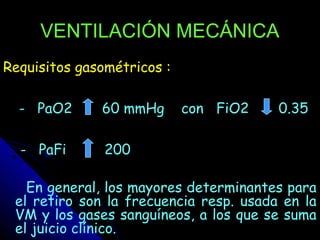 VENTILACIÓN MECÁNICA
Requisitos gasométricos :

  - PaO2      60 mmHg       con FiO2    0.35

  - PaFi       200

   En general, los mayores determinantes para
 el retiro son la frecuencia resp. usada en la
 VM y los gases sanguíneos, a los que se suma
 el juicio clínico.
 