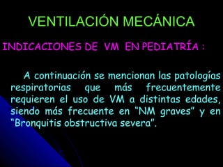 VENTILACIÓN MECÁNICA
INDICACIONES DE VM EN PEDIATRÍA :

    A continuación se mencionan las patologías
 respiratorias que más frecuentemente
 requieren el uso de VM a distintas edades,
 siendo más frecuente en “NM graves” y en
 “Bronquitis obstructiva severa”.
 
