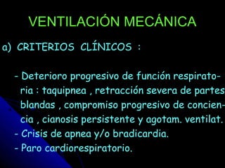 VENTILACIÓN MECÁNICA
a) CRITERIOS CLÍNICOS :

 - Deterioro progresivo de función respirato-
   ria : taquipnea , retracción severa de partes
   blandas , compromiso progresivo de concien-
   cia , cianosis persistente y agotam. ventilat.
 - Crisis de apnea y/o bradicardia.
 - Paro cardiorespiratorio.
 