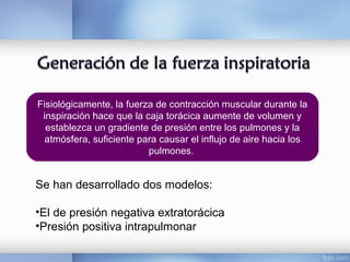 Fisiológicamente, la fuerza de contracción muscular durante la
inspiración hace que la caja torácica aumente de volumen y
establezca un gradiente de presión entre los pulmones y la
atmósfera, suficiente para causar el influjo de aire hacia los
pulmones.
Se han desarrollado dos modelos:
•El de presión negativa extratorácica
•Presión positiva intrapulmonar
 