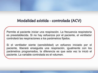 Permite al paciente iniciar una respiración. La frecuencia respiratoria
es preestablecida. Si no hay esfuerzos por el paciente, el ventilador
controlará las respiraciones a los parámetros fijados.
Si el ventilador siente (sensibilidad) un esfuerzo iniciado por el
paciente, liberará enseguida una respiración, igualmente con los
parámetros programados, la diferencia es que esta vez la inició el
paciente. La variable controlada es el volumen.
 