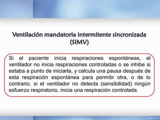 Si el paciente inicia respiraciones espontáneas, el
ventilador no inicia respiraciones controladas o se inhibe si
estaba a punto de iniciarla, y calcula una pausa después de
esta respiración espontánea para permitir otra, o de lo
contrario, si el ventilador no detecta (sensibilidad) ningún
esfuerzo respiratorio, inicia una respiración controlada.
 
