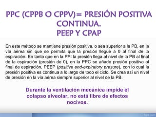 En este método se mantiene presión positiva, o sea superior a la PB, en la
vía aérea sin que se permita que la presión llegue a 0 al final de la
espiración. En tanto que en la PPI la presión llega al nivel de la PB al final
de la espiración (presión de 0), en la PPC se añade presión positiva al
final de espiración, PEEP (positive end-expiratory presure), con lo cual la
presión positiva es continua a lo largo de todo el ciclo. Se crea así un nivel
de presión en la vía aérea siempre superior al nivel de la PB.
Durante la ventilación mecánica impide el
colapso alveolar, no está libre de efectos
nocivos.
 