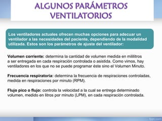 Los ventiladores actuales ofrecen muchas opciones para adecuar un
ventilador a las necesidades del paciente, dependiendo de la modalidad
utilizada. Estos son los parámetros de ajuste del ventilador:
Volumen corriente: determina la cantidad de volumen medida en mililitros
a ser entregada en cada respiración controlada o asistida. Como vimos, hay
ventiladores en los que no se puede programar éste sino el Volumen Minuto.
Frecuencia respiratoria: determina la frecuencia de respiraciones controladas,
medida en respiraciones por minuto (RPM).
Flujo pico o flujo: controla la velocidad a la cual se entrega determinado
volumen, medido en litros por minuto (LPM), en cada respiración controlada.
 