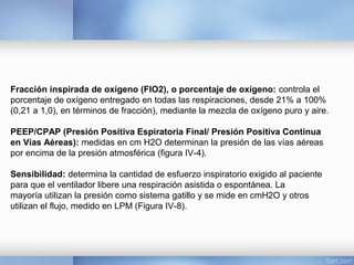 Fracción inspirada de oxígeno (FIO2), o porcentaje de oxígeno: controla el
porcentaje de oxígeno entregado en todas las respiraciones, desde 21% a 100%
(0,21 a 1,0), en términos de fracción), mediante la mezcla de oxígeno puro y aire.
PEEP/CPAP (Presión Positiva Espiratoria Final/ Presión Positiva Continua
en Vías Aéreas): medidas en cm H2O determinan la presión de las vías aéreas
por encima de la presión atmosférica (figura IV-4).
Sensibilidad: determina la cantidad de esfuerzo inspiratorio exigido al paciente
para que el ventilador libere una respiración asistida o espontánea. La
mayoría utilizan la presión como sistema gatillo y se mide en cmH2O y otros
utilizan el flujo, medido en LPM (Figura IV-8).
 