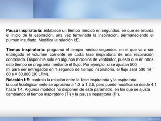 Pausa inspiratoria: establece un tiempo medido en segundos, en que se retarda
el inicio de la espiración, una vez terminada la inspiración, permaneciendo el
pulmón insuflado. Modifica la relación I:E.
Tiempo inspiratorio: programa el tiempo medido segundos, en el que va a ser
entregado el volumen corriente en cada fase inspiratoria de una respiración
controlada. Disponible solo en algunos modelos de ventilador, puesto que en otros
este tiempo se programa mediante el flujo. Por ejemplo, si se ajustan 500
ml para ser entregados en 1 segundo de tiempo inspiratorio, el flujo será 500 ml ´
60 s = 30.000 (30 LPM).
Relación I:E: controla la relación entre la fase inspiratoria y la espiratoria,
la cual fisiológicamente se aproxima a 1:2 a 1:2.5, pero puede modificarse desde 4:1
hasta 1:4. Algunos modelos no disponen de este parámetro, en los que se ajusta
cambiando el tiempo inspiratorio (TI) y la pausa inspiratoria (PI).
 