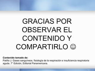 GRACIAS POR
OBSERVAR EL
CONTENIDO Y
COMPARTIRLO 
Contenido tomado de:
Patiño J. Gases sanguíneos, fisiología de la respiración e insuficiencia respiratoria
aguda. 7° Edición, Editorial Panamericana.
 
