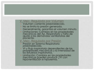 • V. Mec. Regulada por Volumen
• Volumen corriente preestablecido.
• No se limita la presión generada.
• Generalmente, garantiza el volumen minuto.
• Limitaciones: Cambios en las propiedades
mecánicas del Ap. Respiratorio y falta de
ajuste a las demandas ventilatorias del
paciente.
• V. Mec. Regulada por Presión
• Presión en Sistema Respiratorio
preestablecida.
• Vt y Flujo inspiratorio dependientes de las
propiedades mecánicas y la intensidad de
los esfuerzos inspiratorios.
• Limitación: Cambios en las propiedades
mecánicas pueden producir ↓Vt con
hipoventilación e hipoxemia.
 