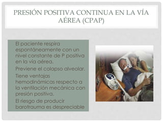 PRESIÓN POSITIVA CONTINUA EN LA VÍA
AÉREA (CPAP)
• El paciente respira
espontáneamente con un
nivel constante de P positiva
en la vía aérea.
• Previene el colapso alveolar.
• Tiene ventajas
hemodinámicas respecto a
la ventilación mecánica con
presión positiva.
• El riesgo de producir
barotrauma es despreciable
 